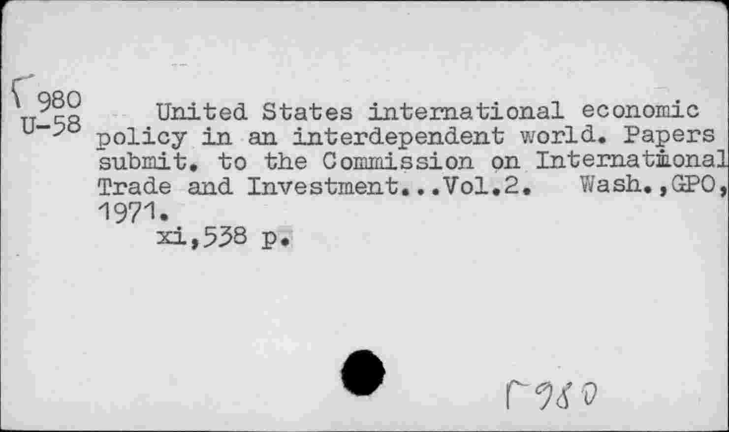 ﻿Ç 980
U-58
United States international economic policy in an interdependent world. Papers submit, to the Commission on International Trade and Investment.. .Vol.2.	Wash. ,GPO,
197'1-
